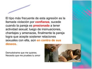 Sexual El tipo más frecuente de esta agresión es la llamada violación por  confianza , sucede cuando la pareja es  presionada  a tener actividad sexual; luego de insinuaciones, chantajes y amenazas, finalmente la pareja logra que acepte sostener relaciones sexuales con ella, aún  en contra de sus deseos.   Demuéstrame que me quieres. Necesito que me pruebes tu amor 