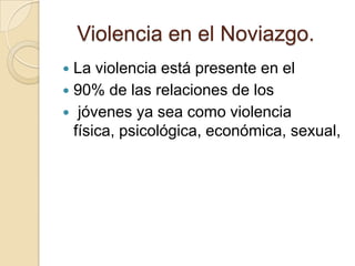 Violencia en el Noviazgo.
 La violencia está presente en el
 90% de las relaciones de los
 jóvenes ya sea como violencia
  física, psicológica, económica, sexual,
 