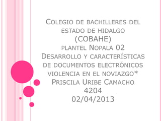 COLEGIO DE BACHILLERES DEL
ESTADO DE HIDALGO
(COBAHE)
PLANTEL NOPALA 02
DESARROLLO Y CARACTERÍSTICAS
DE DOCUMENTOS ELECTRÓNICOS
VIOLENCIA EN EL NOVIAZGO*
PRISCILA URIBE CAMACHO
4204
02/04/2013
 