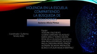 Autora: Alicia Pintus
VIOLENCIA EN LA ESCUELA:
COMPARTIENDO
LA BÚSQUEDA DE
SOLUCIONES
Equipo:
YOSELINE CRUZ REYES
SUSANA GARDUÑO VELAZQUEZ
KAREN ARALLY TORRES NÁJERA
ROSA IZELA VELÁZQUEZ SALGADO
ANA PAOLA RODRÍGUEZ VELAZCO
PAOLA CAROLINA MENES PINEDA
ALONDRA TALAVERA PANTALEÓN
BLANCA CITLALIN MOJICA MARTÍNEZ
Coordinador: Guillermo
Temelo Avilés
 