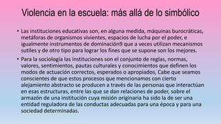 Violencia en la escuela: más allá de lo simbólico
• Las instituciones educativas son, en alguna medida, máquinas burocráticas,
metáforas de organismos vivientes, espacios de lucha por el poder, e
igualmente instrumentos de dominación9 que a veces utilizan mecanismos
sutiles y de otro tipo para lograr los fines que se supone son los mejores.
• Para la sociología las instituciones son el conjunto de reglas, normas,
valores, sentimientos, pautas culturales y conocimientos que definen los
modos de actuación correctos, esperados o apropiados, Cabe que seamos
conscientes de que estos procesos que mencionamos con cierto
alejamiento abstracto se producen a través de las personas que interactúan
en esas estructuras, entre las que se dan relaciones de poder, sobre el
armazón de una institución cuya misión originaria ha sido la de ser una
entidad reguladora de las conductas adecuadas para una época y para una
sociedad determinadas.
 