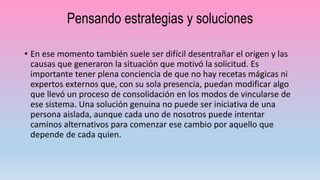 Pensando estrategias y soluciones
• En ese momento también suele ser difícil desentrañar el origen y las
causas que generaron la situación que motivó la solicitud. Es
importante tener plena conciencia de que no hay recetas mágicas ni
expertos externos que, con su sola presencia, puedan modificar algo
que llevó un proceso de consolidación en los modos de vincularse de
ese sistema. Una solución genuina no puede ser iniciativa de una
persona aislada, aunque cada uno de nosotros puede intentar
caminos alternativos para comenzar ese cambio por aquello que
depende de cada quien.
 