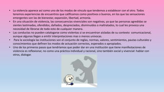 • La violencia aparece así como uno de los modos de vínculo que tendemos a establecer con el otro. Todos
tenemos experiencias de encuentros que calificamos como positivos o buenos, en los que las sensaciones
emergentes son las de bienestar, expansión, libertad, armonía.
• En una situación de violencia, las consecuencias vivenciales son negativas, ya que las personas agredidas se
sientes lastimadas, ofendidos, dañados, despreciados, disminuidos o maltratados, lo cual les provoca una
necesidad de librarse de todo esto de cualquier manera.
• Las conductas no pueden catalogarse como violentas si se encuentran aisladas de su contexto comunicacional,
aunque algunas llegan a emitir interpretaciones mas o menos univocas.
• Para la sociología las instituciones son el conjunto de reglas, normas, valores, sentimientos, pautas culturales y
conocimientos que definen los modos de actuación correctos, esperados o apropiados.
• Uno de los primeros pasos que tendríamos que poder dar en una institución que tiene manifestaciones de
violencia es reflexionar, no como una práctica individual y racional, sino también social y vivencial: hablar con
otros, dialogar.
 