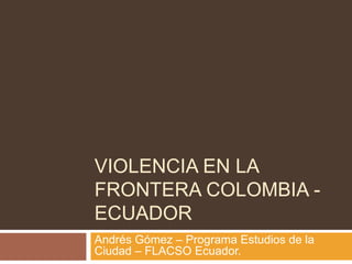VIOLENCIA EN LA FRONTERA COLOMBIA - ECUADOR Andrés Gómez – Programa Estudios de la Ciudad – FLACSO Ecuador. 