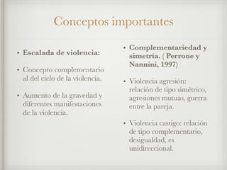 • Escalada de violencia:
• Concepto complementario
al del ciclo de la violencia.
• Aumento de la gravedad y
diferentes manifestaciones
de la violencia.
• Complementariedad y
simetría. ( Perrone y
Nannini, 1997)
• Violencia agresión:
relación de tipo simétrico,
agresiones mutuas, guerra
entre la pareja.
• Violencia castigo: relación
de tipo complementario,
desigualdad, es
unidireccional.
Conceptos importantes
 