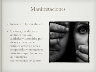 Manifestaciones
• Forma de relación abusiva
• Acciones, conductas y
actitudes que son
validadas y sostenidas por
ideas y creencias de
distintos actores a veces
compartidos y emergen en
estructuras que favorecen
las dinámicas
mantenedoras del abuso.
 