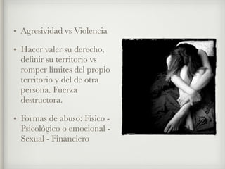 • Agresividad vs Violencia
• Hacer valer su derecho,
deﬁnir su territorio vs
romper límites del propio
territorio y del de otra
persona. Fuerza
destructora.
• Formas de abuso: Físico -
Psicológico o emocional -
Sexual - Financiero
 