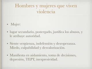 Hombres y mujeres que viven
violencia
• Mujer:
• lugar secundario, postergado, justiﬁca los abusos, y
le atribuye autoridad.
• Siente vergüenza, indefensión y desesperanza.
Miedo, culpabilidad y desvalorización.
• Maniﬁesta en aislamiento, toma de decisiones,
depresión, TEPT, inexpresividad.
 