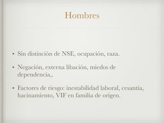 Hombres
• Sin distinción de NSE, ocupación, raza.
• Negación, externa libación, miedos de
dependencia,.
• Factores de riesgo: inestabilidad laboral, cesantía,
hacinamiento, VIF en familia de origen.
 