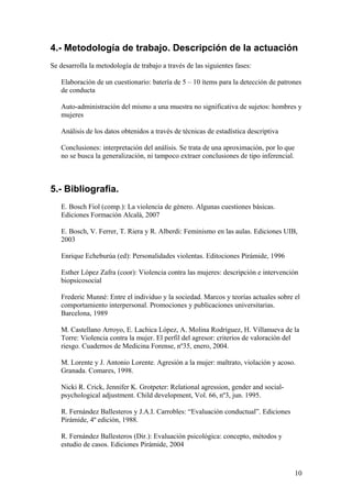 4.- Metodología de trabajo. Descripción de la actuación
Se desarrolla la metodología de trabajo a través de las siguientes fases:

   Elaboración de un cuestionario: batería de 5 – 10 ítems para la detección de patrones
   de conducta

   Auto-administración del mismo a una muestra no significativa de sujetos: hombres y
   mujeres

   Análisis de los datos obtenidos a través de técnicas de estadística descriptiva

   Conclusiones: interpretación del análisis. Se trata de una aproximación, por lo que
   no se busca la generalización, ni tampoco extraer conclusiones de tipo inferencial.



5.- Bibliografia.
   E. Bosch Fiol (comp.): La violencia de género. Algunas cuestiones básicas.
   Ediciones Formación Alcalá, 2007

   E. Bosch, V. Ferrer, T. Riera y R. Alberdi: Feminismo en las aulas. Ediciones UIB,
   2003

   Enrique Echeburúa (ed): Personalidades violentas. Editociones Pirámide, 1996

   Esther López Zafra (coor): Violencia contra las mujeres: descripción e intervención
   biopsicosocial

   Frederic Munné: Entre el individuo y la sociedad. Marcos y teorías actuales sobre el
   comportamiento interpersonal. Promociones y publicaciones universitarias.
   Barcelona, 1989

   M. Castellano Arroyo, E. Lachica López, A. Molina Rodríguez, H. Villanueva de la
   Torre: Violencia contra la mujer. El perfil del agresor: criterios de valoración del
   riesgo. Cuadernos de Medicina Forense, nº35, enero, 2004.

   M. Lorente y J. Antonio Lorente. Agresión a la mujer: maltrato, violación y acoso.
   Granada. Comares, 1998.

   Nicki R. Crick, Jennifer K. Grotpeter: Relational agression, gender and social-
   psychological adjustment. Child development, Vol. 66, nº3, jun. 1995.

   R. Fernández Ballesteros y J.A.I. Carrobles: “Evaluación conductual”. Ediciones
   Pirámide, 4º edición, 1988.

   R. Fernández Ballesteros (Dir.): Evaluación psicológica: concepto, métodos y
   estudio de casos. Ediciones Pirámide, 2004



                                                                                         10
 