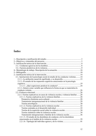 Índice

1.- Descripción y justificación del estudio........................................................................3
2.- Objetivos y contenidos del proyecto............................................................................3
3.- Justificación teórica de la intervención........................................................................4
   3.1.- Conductas agresivas de los hombres.....................................................................8
   3.2.- Factores predictivos de la violencia......................................................................9
4.- Metodología de trabajo. Descripción de la actuación................................................10
5.- Bibliografia.................................................................................................................10
2.- Justificación teórica de la intervención......................................................................14
   2.1.-Aportaciones de la psicología social al estudio de las conductas violentas.........14
      2.1.1.- La atribución causal de significado, y su desarrollo....................................15
      2.1.2.- El estudio de las respuestas cognitivas emocionales en la psicología
      cognitiva..................................................................................................................19
         2.1.2.1.- ¿Qué cogniciones predicen la conducta?...............................................24
      2.1.3.- Género como variable que influencia la forma en que se materializa la
      conducta violenta.....................................................................................................26
   2.2.-Violencia relacional..............................................................................................26
      2.2.1.-Teorías explicativas en casos de violencia escolar y violencia familiar.......28
         2.2.1.1.-Teorías explicativas de la violencia familiar..........................................28
            Perspectiva feminista socio-cultural................................................................28
            Transmisión intergeneracional de la violencia familiar...................................29
            Teorías psicológicas........................................................................................30
         2.2.1.2.-Teorías explicativas de la violencia escolar...........................................32
            Teorías centradas en el desarrollo individual .................................................32
            Teorías de la cognición social sobre la violencia escolar................................34
            Teorías sistémicas sobre la violencia escolar..................................................34
            Transmisión intergeracional y familiar de la violencia escolar.......................36
         2.2.1.3.- El estudio de los desórdenes de conducta y de los desórdenes
         emocionales en el ámbito de la violencia escolar................................................39
         2.2.1.4.- Tipología del individuo agresor y de la víctima....................................41



                                                                                                                               12
 