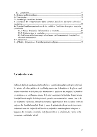2.3.- Conclusión...........................................................................................................44
3.- Referencias bibliográficas..........................................................................................45
1.- Presentación...............................................................................................................50
2.- Metodología de análisis de datos...............................................................................51
3. Descripción del comportamiento de las variables. Estadística descriptiva univariada
cualitativa.........................................................................................................................55
4.- Descripción del comportamiento de las variables. Estadística descriptiva bivariada
cuantitativa.......................................................................................................................61
      4.1.1.- Grado de acuerdo o tolerancia de la conducta..............................................64
      4.1.2.- Frecuencia de la conducta............................................................................69
      4.1.3.- Comparación intercategorial de la percepción conductual: Aceptación o
      tolerancia vs frecuencia...........................................................................................73
5.- Conclusiones..............................................................................................................77
6.- ANEXO.- Dimensiones de conductas microviolentas...............................................78




1.- Introducción:


Habiendo definido ya claramente los objetivos y contenidos del presente proyecto final
del Máster oficial en políticas de igualdad y prevención de la violencia de género en el
diseño del mismo, en esta parte, que tratará sobre la ejecución del proyecto, se pretende
profundizar en la justificación teórica de la intervención con la finalidad de aportar una
descripción más amplia de la importancia que el contexto educativo, en este caso el de
las enseñanzas superiores, tiene en la existencia y perpetuación de la violencia contra las
mujeres. La finalidad es definir desde el punto de vista teórico la parte más importante
de la estructuración (la justificación teórica), dejando la metodología de trabajo de la
ejecución del proyecto, consistente en la descripción de la actuación, tal y como se ha
presentado en el diseño inicial.




                                                                                                                                  13
 