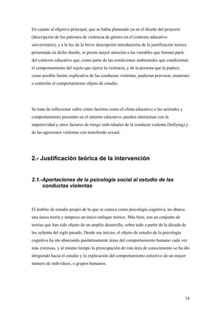 En cuanto al objetivo principal, que se había planteado ya en el diseño del proyecto
(descripción de los patrones de violencia de género en el contexto educativo
universitario), y a la luz de la breve descripción introductoria de la justificación teórica
presentada en dicho diseño, se presta mayor atención a las variables que forman parte
del contexto educativo que, como parte de las condiciones ambientales que condicionan
el comportamiento del sujeto que ejerce la violencia, y de la persona que la padece,
como posible fuente explicativa de las conductas violentas, pudieran provocar, mantener
o controlar el comportamiento objeto de estudio.




Se trata de reflexionar sobre cómo factores como el clima educativo o las actitudes y
comportamiento presentes en el entorno educativo, pueden interactuar con la
impulsividad y otros factores de riesgo individuales de la conducta violenta (bullying) y
de las agresiones violentas con transfondo sexual.




2.- Justificación teórica de la intervención


2.1.-Aportaciones de la psicología social al estudio de las
     conductas violentas



El ámbito de estudio propio de lo que se conoce como psicología cognitiva, no abarca
una única teoría y tampoco un único enfoque teórico. Más bien, son un conjunto de
teorías que han sido objeto de un amplio desarrollo, sobre todo a partir de la década de
los ochenta del siglo pasado. Desde sus inicios, el objeto de estudio de la psicología
cognitiva ha ido abarcando paulatinamente áreas del comportamiento humano cada vez
más extensas, y al mismo tiempo la preocupación de esta área de conocimiento se ha ido
dirigiendo hacia el estudio y la explicación del comportamiento colectivo de un mayor
número de individuos, o grupos humanos.




                                                                                           14
 