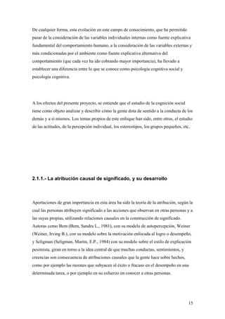 De cualquier forma, esta evolución en este campo de conocimiento, que ha permitido
pasar de la consideración de las variables individuales internas como fuente explicativa
fundamental del comportamiento humano, a la consideración de las variables externas y
más condicionadas por el ambiente como fuente explicativa alternativa del
comportamiento (que cada vez ha ido cobrando mayor importancia), ha llevado a
establecer una diferencia entre lo que se conoce como psicología cognitiva social y
psicología cognitiva.




A los efectos del presente proyecto, se entiende que el estudio de la cognición social
tiene como objeto analizar y describir cómo la gente dota de sentido a la conducta de los
demás y a sí mismos. Los temas propios de este enfoque han sido, entre otros, el estudio
de las actitudes, de la percepción individual, los estereotipos, los grupos pequeños, etc.




2.1.1.- La atribución causal de significado, y su desarrollo



Aportaciones de gran importancia en esta área ha sido la teoría de la atribución, según la
cual las personas atribuyen significado a las acciones que observan en otras personas y a
las suyas propias, utilizando relaciones causales en la construcción de significado.
Autoras como Bem (Bem, Sandra L., 1981), con su modelo de autopercepción, Weiner
(Weiner, Irving B.), con su modelo sobre la motivación enfocada al logro o desempeño,
y Seligman (Seligman, Martin, E.P., 1984) con su modelo sobre el estilo de explicación
pesimista, giran en torno a la idea central de que muchas conductas, sentimientos, y
creencias son consecuencia de atribuciones causales que la gente hace sobre hechos,
como por ejemplo las razones que subyacen al éxito o fracaso en el desempeño en una
determinada tarea, o por ejemplo en su esfuerzo en conocer a otras personas.




                                                                                         15
 
