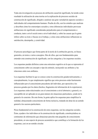 Toda esta investigación en procesos de atribución causal de significado, ha tenido como
resultado la utilización de estas teorías en la explicación de procesos sociales de
construcción de significado, dirigido a analizar una gran variedad de aspectos sociales e
individuales del comportamiento humano. Prueba de ello, son los estudios que analizan
y describen cómo los estereotipos sexuales y otras diferencias individuales provocan
atribuciones de significado consideradas perjudiciales para el comportamiento o
conducta, tanto a nivel social como a nivel individual; y sobre las causas que la gente
infiere sobre su éxito o fracaso en el trabajo, y cómo estas atribuciones influencian su
satisfacción, desempeño, y creatividad.




El proceso psicológico que forma parte de la teoría de la atribución gravita, en líneas
generales, en torno a varios conceptos. Dos de ellos, que son fundamentales para
entender esta construcción de significado, son las categorías y los esquemas sociales.

Los esquemas pueden definirse como una estructura cognitiva en la que se representa el
conocimiento sobre un concepto o tipo de estímulo, incluyendo sus atributos y las
relaciones entre esos atributos.

Los esquemas facilitan lo que se conoce como la construcción guiada teóricamente, o
conceptualmente, lo que simplemente significa que estos procesos están fuertemente
influenciados por el conocimiento precedente del individuo, por oposición a los
procesos guiados por los datos (hechos, fragmentos de información de la experiencia).
Los esquemas están relacionados con el conocimiento a nivel abstracto y general y es
susceptible de ser aplicado en un gran número de situaciones particulares, yendo de lo
general a lo concreto. De esta forma, la gente aplica los esquemas para simplificar la
realidad, almacenando conocimiento de forma inclusiva, tratando de dotar de un sentido
general a los sucesos particulares.

Pieza fundamental en la construcción de estos esquemas, son las categorías sociales.
Éstas, ayudan a los individuos en la construcción de significado, constituyéndose en
continentes de información que almacenan parcelas más pequeñas de conocimiento
precedente, en una especie de proceso acumulativo que contribuye a la formación de los
esquemas, casi en un sentido circular.



                                                                                           16
 