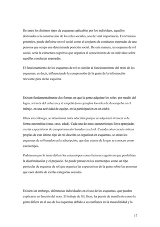 De entre los distintos tipos de esquemas aplicables por los individuos, aquellos
destinados a la construcción de los roles sociales, son de vital importancia. En términos
generales, puede definirse un rol social como el conjunto de conductas esperadas de una
persona que ocupa una determinada posición social. De esta manera, un esquema de rol
social, sería la estructura cognitiva que organiza el conocimiento de un individuo sobre
aquéllas conductas esperadas.

El funcionamiento de los esquemas de rol es similar al funcionamiento del resto de los
esquemas, es decir, influenciando la comprensión de la gente de la información
relevante para dicho esquema.




Existen fundamentalmente dos formas en que la gente adquiere los roles: por medio del
logro, a través del esfuerzo y el empeño (son ejemplos los roles de desempeño en el
trabajo, en una actividad de equipo, en la participación en un club);

Otros sin embargo, se denominan roles adscritos porque se adquieren al nacer o de
forma automática (raza, sexo, edad). Cada una de estas características lleva aparejadas
ciertas expectativas de comportamiento basadas en el rol. Cuando estas características
propias de este último tipo de rol descrito se organizan en esquemas, se crean los
esquemas de rol basados en la adscripción, que dan cuenta de lo que se conocen como
estereotipos.

Podríamos por lo tanto definir los estereotipos como factores cognitivos que posibilitan
la discriminación y el prejuicio. Se puede pensar en los estereotipos como un tipo
particular de esquema de rol que organiza las expectativas de la gente sobre las personas
que caen dentro de ciertas categorías sociales.




Existen sin embargo, diferencias individuales en el uso de los esquemas, que pueden
explicarse en función del sexo. El trabajo de S.L Bem, ha puesto de manifiesto como la
gente difiere en el uso de los esquemas debido a su confianza en la masculinidad y la



                                                                                         17
 