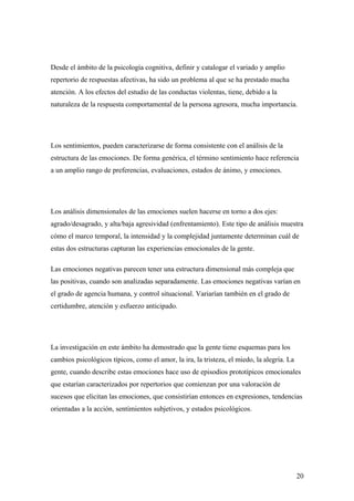 Desde el ámbito de la psicología cognitiva, definir y catalogar el variado y amplio
repertorio de respuestas afectivas, ha sido un problema al que se ha prestado mucha
atención. A los efectos del estudio de las conductas violentas, tiene, debido a la
naturaleza de la respuesta comportamental de la persona agresora, mucha importancia.




Los sentimientos, pueden caracterizarse de forma consistente con el análisis de la
estructura de las emociones. De forma genérica, el término sentimiento hace referencia
a un amplio rango de preferencias, evaluaciones, estados de ánimo, y emociones.




Los análisis dimensionales de las emociones suelen hacerse en torno a dos ejes:
agrado/desagrado, y alta/baja agresividad (enfrentamiento). Este tipo de análisis muestra
cómo el marco temporal, la intensidad y la complejidad juntamente determinan cuál de
estas dos estructuras capturan las experiencias emocionales de la gente.

Las emociones negativas parecen tener una estructura dimensional más compleja que
las positivas, cuando son analizadas separadamente. Las emociones negativas varían en
el grado de agencia humana, y control situacional. Variarían también en el grado de
certidumbre, atención y esfuerzo anticipado.




La investigación en este ámbito ha demostrado que la gente tiene esquemas para los
cambios psicológicos típicos, como el amor, la ira, la tristeza, el miedo, la alegría. La
gente, cuando describe estas emociones hace uso de episodios prototípicos emocionales
que estarían caracterizados por repertorios que comienzan por una valoración de
sucesos que elicitan las emociones, que consistirían entonces en expresiones, tendencias
orientadas a la acción, sentimientos subjetivos, y estados psicológicos.




                                                                                            20
 