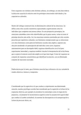 Estos esquemas son similares entre distintas culturas, sin embargo, no está clara todavía
la dirección causal de la relación entre los prototipos emocionales individuales y las
expectativas culturales.




Dentro del enfoque constructivista, la determinación cultural de las emociones, las
define como roles sociales transitorios representados cognitivamente entre los
individuos que comparten una misma cultura. En esta perspectiva prototípica, las
emociones entendidas como roles identificables que la gente asume, varían en torno al
prototipo descrito más arriba. Así, las emociones estarían constituidas por roles sociales
prescritos por repertorios culturales; son fenómenos interpersonales que se entrecruzan
con otros fenómenos como parte de fenómenos sociales más amplios; suponen una
elección atendiendo a la participación del individuo como actor; requieren
entrenamiento para un desempeño hábil; requieren identificación con el rol para
experimentar intensidad; y requieren también vincular la interpretación del rol de forma
que se ajuste al contexto social más amplio en el que tiene lugar. Como tal, requieren un
conjunto de respuestas características que identifican la emoción, con un difuminado
conjunto de reacciones asociadas.




Podría decirse por lo tanto, que el término emoción hace referencia a la rica variedad de
estados afectivos, intensos y temporales.




Considerando que la cognición es lo que conduce a experimentar una determinada
emoción, muchos psicólogos sociales han considerado que la cognición es la base de las
respuestas afectivas, por ejemplo al considerar los estereotipos como el origen de los
prejuicios, o al proponer la inconsistencia cognitiva como la causante de la agresividad
que conduce al cambio actitudinal, al examinar las discrepancias en la autopercepción a
la hora de provocar afecto, etc.




                                                                                         21
 
