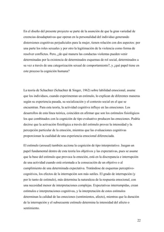 En el diseño del presente proyecto se parte de la asunción de que la gran variedad de
creencias desadaptativas que operan en la personalidad del individuo generando
distorsiones cognitivas perjudiciales para la mujer, tienen relación con dos aspectos: por
una parte los roles sexuales y por otro la legitimación de la violencia como forma de
resolver conflictos. Pero, ¿de qué manera las conductas violentas pueden venir
determinadas por la existencia de determinados esquemas de rol social, determinados a
su vez a través de una categorización sexual de comportamiento?, y ¿qué papel tiene en
este proceso la cognición humana?




La teoría de Schachter (Schachter & Singer, 1962) sobre labilidad emocional, asume
que los individuos, cuando experimentan un estímulo, lo explican de diferentes maneras
según su experiencia pasada, su socialización y el contexto social en el que se
encuentran. Para esta teoría, la actividad cognitiva influye en las emociones. Los
desarrollos de esta línea teórica, coinciden en afirmar que son los estímulos fisiológicos
los que combinados con la cognición de tipo evaluativo producen las emociones. Podría
decirse que la activación fisiológica a través del estímulo provee la intensidad y la
percepción particular de la emoción, mientras que las evaluaciones cognitivas
proporcionan la cualidad de una experiencia emocional diferenciada.

El estímulo (arousal) también acciona la cognición de tipo interpretativo. Juegan un
papel fundamental dentro de esta teoría los objetivos y las expectativas, pues se asume
que la base del estímulo que provoca la emoción, está en la discrepancia e interrupción
de una actividad cuando está orientada a la consecución de un objetivo o al
cumplimiento de una determinada expectativa. Tratándose de esquemas perceptivo-
cognitivos, los efectos de la interrupción son más sutiles. El grado de interrupción (y
por lo tanto de estímulo), más determina la naturaleza de la respuesta emocional, con
una necesidad menor de interpretaciones complejas. Expectativas interrumpidas, crean
estímulos e interpretaciones cognitivas, y la interpretación de estos estímulos
determinan la calidad de las emociones (sentimientos, afecto), mientras que la duración
de la interrupción y el subsecuente estímulo determina la intensidad del afecto o
sentimiento.


                                                                                          22
 