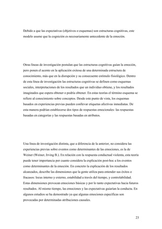 Debido a que las expectativas (objetivos o esquemas) son estructuras cognitivas, este
modelo asume que la cognición es necesariamente antecedente de la emoción.




Otras líneas de investigación postulan que las estructuras cognitivas guían la emoción,
pero ponen el acento en la aplicación exitosa de una determinada estructura de
conocimiento, más que en la disrupción y su consecuente estímulo fisiológico. Dentro
de esta línea de investigación las estructuras cognitivas se definen como esquemas
sociales, interpretaciones de los resultados que un individuo obtiene, y los resultados
imaginados que espera obtener o podría obtener. En estas teorías el término esquema se
refiere al conocimiento sobre conceptos. Desde este punto de vista, los esquemas
basados en experiencias previas pueden conllevar etiquetas afectivas inmediatas. De
esta manera podrían establecerse dos tipos de respuestas emocionales: las respuestas
basadas en categorías y las respuestas basadas en atributos.




Una línea de investigación distinta, que a diferencia de la anterior, no considera las
experiencias previas sobre eventos como determinantes de las emociones, es la de
Weiner (Weiner, Irving B.). En relación con la respuesta conductual violenta, esta teoría
puede tener importancia por cuanto considera la explicación post-hoc a los eventos
como determinantes de la emoción. En concreto la explicación de los resultados
alcanzados, describe las dimensiones que la gente utiliza para entender sus éxitos o
fracasos: locus interno y externo, estabilidad a través del tiempo, y controlabilidad.
Estas dimensiones provocan emociones básicas y por lo tanto expectativas hacia futuros
resultados. Al mismo tiempo, las emociones y las expectativas guiarían la conducta. En
algunos estudios se ha demostrado ya que algunas emociones específicas son
provocadas por determinadas atribuciones causales.




                                                                                          23
 