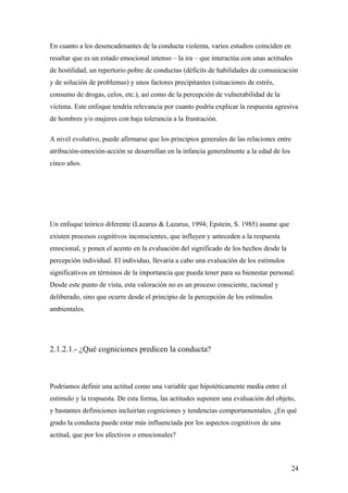 En cuanto a los desencadenantes de la conducta violenta, varios estudios coinciden en
resaltar que es un estado emocional intenso – la ira – que interactúa con unas actitudes
de hostilidad, un repertorio pobre de conductas (déficits de habilidades de comunicación
y de solución de problemas) y unos factores precipitantes (situaciones de estrés,
consumo de drogas, celos, etc.), así como de la percepción de vulnerabilidad de la
víctima. Este enfoque tendría relevancia por cuanto podría explicar la respuesta agresiva
de hombres y/o mujeres con baja tolerancia a la frustración.

A nivel evolutivo, puede afirmarse que los principios generales de las relaciones entre
atribución-emoción-acción se desarrollan en la infancia generalmente a la edad de los
cinco años.




Un enfoque teórico diferente (Lazarus & Lazarus, 1994; Epstein, S. 1985) asume que
existen procesos cognitivos inconscientes, que influyen y anteceden a la respuesta
emocional, y ponen el acento en la evaluación del significado de los hechos desde la
percepción individual. El individuo, llevaría a cabo una evaluación de los estímulos
significativos en términos de la importancia que pueda tener para su bienestar personal.
Desde este punto de vista, esta valoración no es un proceso consciente, racional y
deliberado, sino que ocurre desde el principio de la percepción de los estímulos
ambientales.




2.1.2.1.- ¿Qué cogniciones predicen la conducta?



Podríamos definir una actitud como una variable que hipotéticamente media entre el
estímulo y la respuesta. De esta forma, las actitudes suponen una evaluación del objeto,
y bastantes definiciones incluirían cogniciones y tendencias comportamentales. ¿En qué
grado la conducta puede estar más influenciada por los aspectos cognitivos de una
actitud, que por los afectivos o emocionales?



                                                                                          24
 