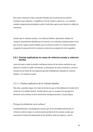 Pero estos constructos están a menudo limitados por la utilización de criterios
evaluativos que enfatizan y simplifican el rol de víctima y agresor/a, y su conducta,
creando categorías desorientadoras sobre el individuo agresor que limitan la validez de
constructo.




Asumir que la violencia escolar, y la violencia familiar, representan subtipos de
violencia, parcialmente definidos por el contexto y las relaciones interpersonales en las
que ocurren, supone asumir también que la violencia escolar y la violencia familiar,
comparten la presunción de la existencia común de un conjunto de roles asignados .




2.2.1.-Teorías explicativas en casos de violencia escolar y violencia
       familiar

Antes de entrar a tratar la posible confluencia teórica de las teorías explicativas que
abarcan el estudio de ambos fenómenos, se presentará sin ánimo exhaustivo, un breve
resumen de las líneas de investigación que han estudiado por separado la violencia
familiar, y la violencia escolar.




2.2.1.1.-Teorías explicativas de la violencia familiar.

Han sido, a grandes rasgos, tres tipos de teorías las que se han dedicado al estudio de la
violencia en el ámbito familiar. Pueden decirse que se resumen en la perspectiva
feminista socio-cultural, la de la transmisión intergeneracional, y la psicológica.




Perspectiva feminista socio-cultural

Fundamentalmente, esta perspectiva asume que en las sociedades patriarcales, la
violencia contra la mujer es exclusivamente producto de las normas sociales que
sancionan el sistema de dominación de los hombres sobre las mujeres, y que la




                                                                                          28
 