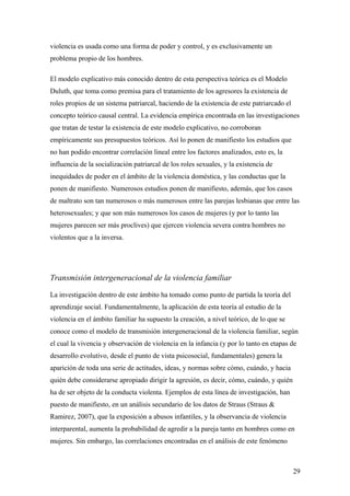 violencia es usada como una forma de poder y control, y es exclusivamente un
problema propio de los hombres.

El modelo explicativo más conocido dentro de esta perspectiva teórica es el Modelo
Duluth, que toma como premisa para el tratamiento de los agresores la existencia de
roles propios de un sistema patriarcal, haciendo de la existencia de este patriarcado el
concepto teórico causal central. La evidencia empírica encontrada en las investigaciones
que tratan de testar la existencia de este modelo explicativo, no corroboran
empíricamente sus presupuestos teóricos. Así lo ponen de manifiesto los estudios que
no han podido encontrar correlación lineal entre los factores analizados, esto es, la
influencia de la socialización patriarcal de los roles sexuales, y la existencia de
inequidades de poder en el ámbito de la violencia doméstica, y las conductas que la
ponen de manifiesto. Numerosos estudios ponen de manifiesto, además, que los casos
de maltrato son tan numerosos o más numerosos entre las parejas lesbianas que entre las
heterosexuales; y que son más numerosos los casos de mujeres (y por lo tanto las
mujeres parecen ser más proclives) que ejercen violencia severa contra hombres no
violentos que a la inversa.




Transmisión intergeneracional de la violencia familiar

La investigación dentro de este ámbito ha tomado como punto de partida la teoría del
aprendizaje social. Fundamentalmente, la aplicación de esta teoría al estudio de la
violencia en el ámbito familiar ha supuesto la creación, a nivel teórico, de lo que se
conoce como el modelo de transmisión intergeneracional de la violencia familiar, según
el cual la vivencia y observación de violencia en la infancia (y por lo tanto en etapas de
desarrollo evolutivo, desde el punto de vista psicosocial, fundamentales) genera la
aparición de toda una serie de actitudes, ideas, y normas sobre cómo, cuándo, y hacia
quién debe considerarse apropiado dirigir la agresión, es decir, cómo, cuándo, y quién
ha de ser objeto de la conducta violenta. Ejemplos de esta línea de investigación, han
puesto de manifiesto, en un análisis secundario de los datos de Straus (Straus &
Ramirez, 2007), que la exposición a abusos infantiles, y la observancia de violencia
interparental, aumenta la probabilidad de agredir a la pareja tanto en hombres como en
mujeres. Sin embargo, las correlaciones encontradas en el análisis de este fenómeno



                                                                                           29
 