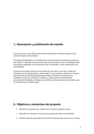 1.- Descripción y justificación del estudio


El proyecto tiene como objetivo describir los patrones de violencia de género en el
contexto educativo universitario.

Se centra principalmente en el estudio de las diversas formas de violencia ejercidas en
este ámbito. Contempla el acoso sexual y por razón de género entre el alumnado, desde
la posición ocupada por los/las docentes sobre el alumnado, y entre el personal de las
universidades.

El proyecto me parece útil por el mero hecho de que cada vez son más visibles las
situaciones en las que alumnado y profesorado se ven sometidos a formas de violencia
que hasta hace poco habían pasado desapercibidas. Mi motivación principal es
contribuir a evitar estas formas de violencia en etapas decisivas del desarrollo
psicosocial del alumnado, al tiempo que contribuir a detectar patrones de conducta que
las fomentan entre el profesorado.




2.- Objetivos y contenidos del proyecto
   •   Identificar los patrones de violencia en el contexto educativo actual

   •   Describir los contextos en los que estos patrones de abuso se desarrollan

   •   Proporcionar una aproximación al perfil de la persona que acosa y de su víctima.



                                                                                          3
 