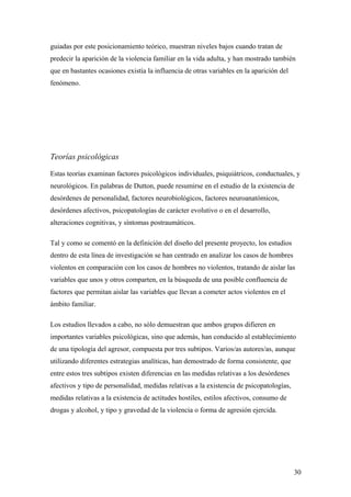 guiadas por este posicionamiento teórico, muestran niveles bajos cuando tratan de
predecir la aparición de la violencia familiar en la vida adulta, y han mostrado también
que en bastantes ocasiones existía la influencia de otras variables en la aparición del
fenómeno.




Teorías psicológicas

Estas teorías examinan factores psicológicos individuales, psiquiátricos, conductuales, y
neurológicos. En palabras de Dutton, puede resumirse en el estudio de la existencia de
desórdenes de personalidad, factores neurobiológicos, factores neuroanatómicos,
desórdenes afectivos, psicopatologías de carácter evolutivo o en el desarrollo,
alteraciones cognitivas, y síntomas postraumáticos.

Tal y como se comentó en la definición del diseño del presente proyecto, los estudios
dentro de esta línea de investigación se han centrado en analizar los casos de hombres
violentos en comparación con los casos de hombres no violentos, tratando de aislar las
variables que unos y otros comparten, en la búsqueda de una posible confluencia de
factores que permitan aislar las variables que llevan a cometer actos violentos en el
ámbito familiar.

Los estudios llevados a cabo, no sólo demuestran que ambos grupos difieren en
importantes variables psicológicas, sino que además, han conducido al establecimiento
de una tipología del agresor, compuesta por tres subtipos. Varios/as autores/as, aunque
utilizando diferentes estrategias analíticas, han demostrado de forma consistente, que
entre estos tres subtipos existen diferencias en las medidas relativas a los desórdenes
afectivos y tipo de personalidad, medidas relativas a la existencia de psicopatologías,
medidas relativas a la existencia de actitudes hostiles, estilos afectivos, consumo de
drogas y alcohol, y tipo y gravedad de la violencia o forma de agresión ejercida.




                                                                                          30
 