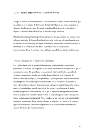 2.2.1.2.-Teorías explicativas de la violencia escolar



Aunque el estudio de este fenómeno ha venido llevándose a cabo, a través de teorías que
se centran en la existencia de diferencias de tipo individual, o que toman en cuenta la
situación familiar como punto de partida para el establecimiento de explicaciones,
algunas ya apuntan al establecimiento de análisis de tipo sistémico.

Dejando atrás el marco teórico predominante en este tipo de estudios, que tomaba como
referente las teorías de desarrollo en la adolescencia, en las que subyacen la existencia
de diferencias individuales y patologías individuales, estas teorías sistémicas estudian el
fenómeno de la violencia escolar desde el punto de vista de las relaciones
interpersonales, desde el punto de vista ecológico, y desde la perspectiva institucional.




Teorías centradas en el desarrollo individual

Las explicaciones sobre la agresividad basadas en esta línea teórica, contradicen
plenamente la asunción teórica propia de las teorías desarrolladas al amparo de la que se
conoce como teoría del aprendizaje social, según la cual los individuos aprenden la
violencia en su entorno familiar y/o escolar. Ponen el acento en la existencia de
diferencias de tipo biológico y neuropsicológico, que se ponen de manifiesto en etapas
muy tempranas del desarrollo psicosocial infantil, con la posibilidad de alcanzar su
nivel máximo (picos máximos de exteriorización de agresividad) en la escuela. En este
contexto los individuos aprenden a reprimir las interacciones físicas no deseadas
(conductas agresivas hacia otros/as). Por lo que el papel que desempeñan el contexto
familiar y el educativo a la hora de reconducir la respuesta agresiva a las interacciones
físicas no deseadas es fundamental. Pocos estudios se han centrado en el análisis de las
respuestas agresivas no físicas, aunque algunos ya apuntan a la existencia de patrones
agresivos de respuesta condicionados por el sexo, tal y como se ha comentado con
ocasión del diseño del presente proyecto.




                                                                                          32
 