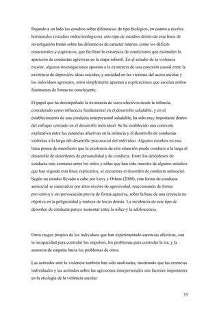 Dejando a un lado los estudios sobre diferencias de tipo biológico, en cuanto a niveles
hormonales (estudios endocrinológicos), otro tipo de estudios dentro de esta línea de
investigación tratan sobre las diferencias de carácter interno, como los déficits
emocionales y cognitivos, que facilitan la existencia de condiciones que estimulen la
aparición de conductas agresivas en la etapa infantil. En el estudio de la violencia
escolar, algunas investigaciones apuntan a la existencia de una conexión causal entre la
existencia de depresión, ideas suicidas, y ansiedad en las víctimas del acoso escolar y
los individuos agresores, otros simplemente apuntan a explicaciones que asocian ambos
fenómenos de forma no concluyente.

El papel que ha desempeñado la existencia de lazos afectivos desde la infancia,
considerado como influencia fundamental en el desarrollo saludable, y en el
establecimiento de una conducta interpersonal saludable, ha sido muy importante dentro
del enfoque centrado en el desarrollo individual. Se ha establecido una conexión
explicativa entre las carencias afectivas en la infancia y el desarrollo de conductas
violentas a lo largo del desarrollo psicosocial del individuo. Algunos estudios en esta
línea ponen de manifiesto que la existencia de esta situación puede conducir a la larga al
desarrollo de desórdenes de personalidad y de conducta. Entre los desórdenes de
conducta más comunes entre los niños y niñas que han sido muestra de algunos estudios
que han seguido esta línea explicativa, se encuentra el desorden de conducta antisocial.
Según un estudio llevado a cabo por Levy y Orlans (2000), esta forma de conducta
antisocial se caracteriza por altos niveles de agresividad, reaccionando de forma
preventiva y sin provocación previa de forma agresiva, sobre la base de una creencia no
objetiva en la peligrosidad y malicia de los/as demás. La incidencia de este tipo de
desorden de conducta parece aumentar entre la niñez y la adolescencia.




Otros rasgos propios de los individuos que han experimentado carencias afectivas, son
la incapacidad para controlar los impulsos, los problemas para controlar la ira, y la
ausencia de empatía hacia los problemas de otros.

Las actitudes ante la violencia también han sido analizadas, mostrando que las creencias
individuales y las actitudes sobre las agresiones interpersonales son factores importantes
en la etiología de la violencia escolar.


                                                                                          33
 