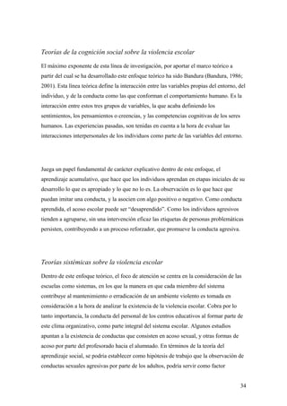 Teorías de la cognición social sobre la violencia escolar

El máximo exponente de esta línea de investigación, por aportar el marco teórico a
partir del cual se ha desarrollado este enfoque teórico ha sido Bandura (Bandura, 1986;
2001). Esta línea teórica define la interacción entre las variables propias del entorno, del
individuo, y de la conducta como las que conforman el comportamiento humano. Es la
interacción entre estos tres grupos de variables, la que acaba definiendo los
sentimientos, los pensamientos o creencias, y las competencias cognitivas de los seres
humanos. Las experiencias pasadas, son tenidas en cuenta a la hora de evaluar las
interacciones interpersonales de los individuos como parte de las variables del entorno.




Juega un papel fundamental de carácter explicativo dentro de este enfoque, el
aprendizaje acumulativo, que hace que los individuos aprendan en etapas iniciales de su
desarrollo lo que es apropiado y lo que no lo es. La observación es lo que hace que
puedan imitar una conducta, y la asocien con algo positivo o negativo. Como conducta
aprendida, el acoso escolar puede ser “desaprendido”. Como los individuos agresivos
tienden a agruparse, sin una intervención eficaz las etiquetas de personas problemáticas
persisten, contribuyendo a un proceso reforzador, que promueve la conducta agresiva.




Teorías sistémicas sobre la violencia escolar

Dentro de este enfoque teórico, el foco de atención se centra en la consideración de las
escuelas como sistemas, en los que la manera en que cada miembro del sistema
contribuye al mantenimiento o erradicación de un ambiente violento es tomada en
consideración a la hora de analizar la existencia de la violencia escolar. Cobra por lo
tanto importancia, la conducta del personal de los centros educativos al formar parte de
este clima organizativo, como parte integral del sistema escolar. Algunos estudios
apuntan a la existencia de conductas que consisten en acoso sexual, y otras formas de
acoso por parte del profesorado hacia el alumnado. En términos de la teoría del
aprendizaje social, se podría establecer como hipótesis de trabajo que la observación de
conductas sexuales agresivas por parte de los adultos, podría servir como factor


                                                                                          34
 