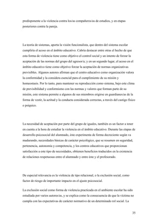 predisponente a la violencia contra los/as compañeros/as de estudios, y en etapas
posteriores contra la pareja.




La teoría de sistemas, aporta la visión funcionalista, que dentro del sistema escolar
cumpliría el acoso en el ámbito educativo. Cabría destacar entre otras el hecho de que
esta forma de violencia tiene como objetivo el control social y un intento de forzar la
aceptación de las normas del grupo del agresor/a; y en un segundo lugar, el acoso en el
ámbito educativo tiene como objetivo forzar la aceptación de normas organizativas
previsibles. Algunos autores afirman que el centro educativo como organización valora
la conformidad y la considera esencial para el cumplimiento de su misión y
homeostasis. Por lo tanto, para mantener su reproducción como sistema, bajo este clima
de previsibilidad y conformismo con las normas y valores que forman parte de su
misión, este sistema permite a algunos de sus miembros erigirse en guardianes/as de la
forma de vestir, la actitud y la conducta considerada correctas, a través del castigo físico
o psíquico.




La necesidad de aceptación por parte del grupo de iguales, también es un factor a tener
en cuenta a la hora de estudiar la violencia en el ámbito educativo. Durante las etapas de
desarrollo psicosocial del alumnado, éste experimenta de forma decreciente según va
madurando, necesidades básicas de carácter psicológico, que se resumen en seguridad,
pertenencia, autonomía y competencia, y los centros educativos que proporcionan
satisfacción a este tipo de necesidades, obtienen beneficios traducidos en la existencia
de relaciones respetuosas entre el alumnado y entre éste y el profesorado.




De especial relevancia es la violencia de tipo relacional, o la exclusión social, como
factor de riesgo de importante impacto en el ajuste psicosocial.

La exclusión social como forma de violencia practicada en el ambiente escolar ha sido
estudiada por varios autores/as, y se explica como la consecuencia de que la víctima no
cumpla con las expectativas de carácter normativo de un determinado rol social. La


                                                                                           35
 