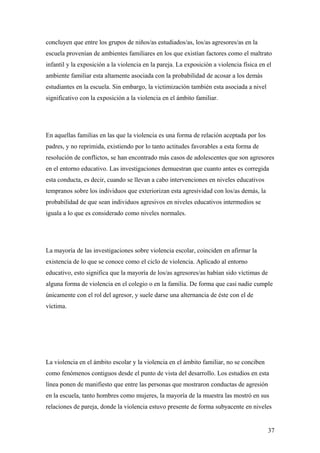 concluyen que entre los grupos de niños/as estudiados/as, los/as agresores/as en la
escuela provenían de ambientes familiares en los que existían factores como el maltrato
infantil y la exposición a la violencia en la pareja. La exposición a violencia física en el
ambiente familiar esta altamente asociada con la probabilidad de acosar a los demás
estudiantes en la escuela. Sin embargo, la victimización también esta asociada a nivel
significativo con la exposición a la violencia en el ámbito familiar.




En aquellas familias en las que la violencia es una forma de relación aceptada por los
padres, y no reprimida, existiendo por lo tanto actitudes favorables a esta forma de
resolución de conflictos, se han encontrado más casos de adolescentes que son agresores
en el entorno educativo. Las investigaciones demuestran que cuanto antes es corregida
esta conducta, es decir, cuando se llevan a cabo intervenciones en niveles educativos
tempranos sobre los individuos que exteriorizan esta agresividad con los/as demás, la
probabilidad de que sean individuos agresivos en niveles educativos intermedios se
iguala a lo que es considerado como niveles normales.




La mayoría de las investigaciones sobre violencia escolar, coinciden en afirmar la
existencia de lo que se conoce como el ciclo de violencia. Aplicado al entorno
educativo, esto significa que la mayoría de los/as agresores/as habían sido víctimas de
alguna forma de violencia en el colegio o en la familia. De forma que casi nadie cumple
únicamente con el rol del agresor, y suele darse una alternancia de éste con el de
víctima.




La violencia en el ámbito escolar y la violencia en el ámbito familiar, no se conciben
como fenómenos contiguos desde el punto de vista del desarrollo. Los estudios en esta
línea ponen de manifiesto que entre las personas que mostraron conductas de agresión
en la escuela, tanto hombres como mujeres, la mayoría de la muestra las mostró en sus
relaciones de pareja, donde la violencia estuvo presente de forma subyacente en niveles


                                                                                          37
 