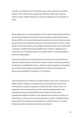 más altos, en comparación con los individuos que no fueron agresores en el ámbito
educativo. De la misma manera, aquellos que informaron haber sido víctimas de
violencia escolar, también mostraron ser víctimas de agresiones en sus relaciones de
pareja.




Quizás pueda existir un vínculo explicativo entre la violencia bidireccional existente en
las relaciones de pareja (una de las más numerosas según el estudio internacional de
Straus de 2008), y la violencia bidireccional existente en el ciclo de la violencia escolar,
que posiciona a una misma persona tanto en el rol del agresor como en el de la víctima.
Quizás existan rasgos selectivos que expliquen la alternancia entre roles de dominación
y sumisión, en aquellas personas que perpetran actos violentos y aquellas que son
víctimas de éstos en el ámbito escolar y en el ámbito familiar, a la hora de establecer
relaciones interpersonales.

De esta forma, habría que considerar también a la familia como el núcleo básico de
relaciones interpersonales de un individuo, es decir, el primer sistema al que pertenece
un individuo sin posibilidad de elección, siendo la escuela el segundo más importante y
que es posible elegir (aunque la responsabilidad de la elección corresponda a las
personas que desempeñan el rol paterno y el rol materno).




Tanto el fenómeno de la violencia en el ámbito familiar, como el de la violencia en el
ámbito educativo, podrían ser entendidos como la consecuencia de un proceso de
victimización a lo largo de la experiencia vital del individuo. Es decir, tanto si es
enmarcado como la expresión de un ciclo de violencia intergeneracional, como
expresión de un proceso de aprendizaje social de exposición-observación-
incorporación-aceptación normativa, como expresión de una forma de reacción a un
trauma previo, o como consecuencia de la exposición a una gran variedad de ofensas
desde el punto de vista psicosocial (humillaciones, exclusión social, etc.), a ambos
fenómenos subyace un continuo de comisión-victimización.



                                                                                          38
 