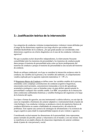 3.- Justificación teórica de la intervención


Las categorías de conductas violentas (comportamientos violentos) vienen definidas por
el rango de las distorsiones cognitivas con carga afectiva que actúan como
inhibidor/deshinibidor de la conducta. ¿En qué grado pueden ser consideradas estas
distorsiones cognitivas un criterio diagnóstico en el caso de las conductas violentas o
agresivas?

Sin que se puedan excluir desarrollos independientes, la relativamente frecuente
comorbilidad entre los trastornos de personalidad y los trastornos de conducta puede
darse porque el trastorno de personalidad actúa como un factor predisponente del
trastorno de conducta o porque el trastorno de personalidad es una secuela del trastorno
de conducta.

Desde un enfoque conductual, en el que se considera la interacción recíproca entre la
conducta, las variables de la persona y las variables del ambiente, el comportamiento
vendría explicado por la siguiente expresión matemática: C = fP x A.

El Repertorio Básico de Conducta se define como: las variables estables de la persona,
entendidas como complejas constelaciones de conducta (cognitivo-linguísticas,
emocionales-motivacionales, sensomotores) instauradas a través del aprendizaje
acumulativo-jerárquico y que se formulan como vía para definir operativamente la
personalidad o cualquier otra variable estable. Los RBC son producto de la interacción
entre condiciones ambientales históricas y variables biológicas del organismo a lo largo
de la historia del sujeto.

Los tipos o formas de agresión, sea esta instrumental o colérico/afectiva, en este tipo de
casos no responden a fenómenos de carácter adaptativo e instrumental desde el punto de
vista biológico. Las conductas violentas se producen a través de repertorios básicos de
conducta deficitarios en cuanto a habilidades de comunicación y de solución de
problemas. Esto supone una carencia de estrategias de afrontamiento o la existencia de
sesgos cognitivos para eludir la responsabilidad respecto al acto violento o agresivo.

Considerando exclusivamente las dimensiones de la personalidad, éstas representan
pautas normales de percibir, pensar y relacionarse con el mundo y con uno mismo. Esto
se manifiesta en un amplio abanico de situaciones importantes de carácter cotidiano
desde el punto de vista personal y social.



                                                                                         4
 
