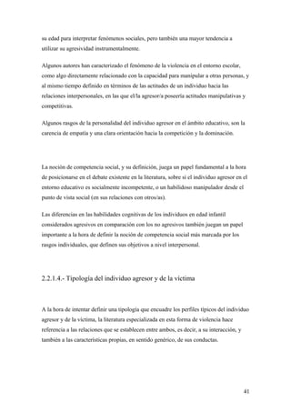 su edad para interpretar fenómenos sociales, pero también una mayor tendencia a
utilizar su agresividad instrumentalmente.

Algunos autores han caracterizado el fenómeno de la violencia en el entorno escolar,
como algo directamente relacionado con la capacidad para manipular a otras personas, y
al mismo tiempo definido en términos de las actitudes de un individuo hacia las
relaciones interpersonales, en las que el/la agresor/a poseería actitudes manipulativas y
competitivas.

Algunos rasgos de la personalidad del individuo agresor en el ámbito educativo, son la
carencia de empatía y una clara orientación hacia la competición y la dominación.




La noción de competencia social, y su definición, juega un papel fundamental a la hora
de posicionarse en el debate existente en la literatura, sobre si el individuo agresor en el
entorno educativo es socialmente incompetente, o un habilidoso manipulador desde el
punto de vista social (en sus relaciones con otros/as).

Las diferencias en las habilidades cognitivas de los individuos en edad infantil
considerados agresivos en comparación con los no agresivos también juegan un papel
importante a la hora de definir la noción de competencia social más marcada por los
rasgos individuales, que definen sus objetivos a nivel interpersonal.




2.2.1.4.- Tipología del individuo agresor y de la víctima



A la hora de intentar definir una tipología que encuadre los perfiles típicos del individuo
agresor y de la víctima, la literatura especializada en esta forma de violencia hace
referencia a las relaciones que se establecen entre ambos, es decir, a su interacción, y
también a las características propias, en sentido genérico, de sus conductas.




                                                                                           41
 