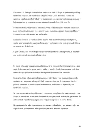 En cuanto a la tipología de la víctima, suelen estar bajo el riesgo de padecer depresión y
tendencias suicidas. En cuanto a su categoría “pura”, se la denomina víctima no
agresiva, o de baja conflictividad, y se caracterizan por presentar síntomas de ansiedad y
baja autoestima, y generalmente una necesidad acusada de recibir atención.

Suelen tener una percepción de sí mismas pobre: se definen como personas fracasadas,
poco inteligentes, tímidas y poco atractivas, y a menudo poseen un status social bajo, y
frecuentemente están solas y son rechazadas.

En cuanto al uso de la violencia como recurso para la consecución de sus objetivos,
suelen tener una opinión negativa al respecto, y suelen proyectar su inferioridad física y
su renuencia a defenderse.

Según Olweus, esta conducta pasiva reforzaría la conducta del/la agresor/a, al entender
que no encontrará resistencia a la agresión.




Se puede establecer otra categoría, además de la ya expuesta: la víctima agresiva, o que
actúa de forma reactiva, y que a veces recibe el nombre de víctima-agresora, o víctima
conflictiva por presentar resistencia a la agresión provocando un conflicto.

En esta tipología caben, generalmente, menos individuos, y sus características son la
ansiedad, ser propensos a la agresividad, y estar en situación de riesgo más alto de
padecer conductas externalizadas e internalizadas, incluyendo la depresión y las
tendencias suicidas.

Se caracterizan por ser impulsivos/as, y presentar a menudo conductas consistentes con
lo que se conoce con el desorden de hiperactividad por déficit de atención, problemas de
auto-control, y conductas que provocan respuestas agresivas en los/as demás.

De manera similar a las otras víctimas, su status social es bajo, y sus redes sociales son
superficiales, y compuestas principalmente por otras personas agresivas.




                                                                                         43
 