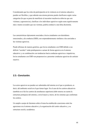 Considerando que los roles de participación en la violencia en el entorno educativo
pueden ser flexibles, y que además una misma persona puede clasificarse según varias
categorías (lo que se pone de manifiesto al encontrar muchos/as niños/as que son
víctimas y agresores/as), clasificar a los individuos agresivos según sean cognitivamente
más o menos avezados que sus víctimas, podría conducir a una falsa dicotomía.




Las características típicamente asociadas a los/as estudiantes con desórdenes
emocionales y de conducta (EBD), son sorprendentemente similares a las asociadas a
las víctimas agresivas.

Puede afirmase de manera genérica, que los/as estudiantes con EBD debido a sus
déficits “sociales” están predispuestos a actuar de forma agresiva en el entorno
educativo; y en combinación con tendencias hacia conductas agresivas o impulsivas,
los/as estudiantes con EBD son propensos/as a presentar conductas agresivas de carácter
reactivo.




2.3.- Conclusión.



Los actos agresivos no pueden ser substraídos del entorno en el que se producen, es
decir, del ambiente social en el que tienen lugar. En el caso de los centros educativos
(también en el de los centros de enseñanzas superiores) debe tenerse en cuenta la
estructura jerárquica del entorno, a nivel macro y micro, de los sistemas que conforman
los centros.

Un amplio cuerpo de literatura sobre el tema ha establecido conexiones entre las
agresiones en el entorno educativo y la organización del centro educativo, y su
estructura social y académica.




                                                                                          44
 