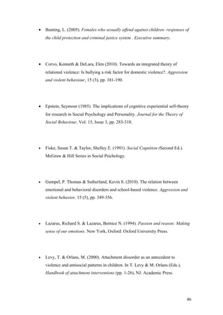 •   Bunting, L. (2005). Females who sexually offend against children: responses of
    the child protection and criminal justice system . Executive summary.




•   Corvo, Kenneth & DeLara, Elen (2010). Towards an integrated theory of
    relational violence: Is bullying a risk factor for domestic violence?. Aggression
    and violent behaviour, 15 (3), pp. 181-190.




•   Epstein, Seymour (1985). The implications of cognitive experiential self-theory
    for research in Social Psychology and Personality. Journal for the Theory of
    Social Behaviour, Vol. 15, Issue 3, pp. 283-310.




•   Fiske, Susan T. & Taylor, Shelley E. (1991). Social Cognition (Second Ed.).
    McGraw & Hill Series in Social Psichology.




•   Gumpel, P. Thomas & Sutherland, Kevin S. (2010). The relation between
    emotional and behavioral disorders and school-based violence. Aggression and
    violent behavior, 15 (5), pp. 349-356.




•   Lazarus, Richard S. & Lazarus, Bernice N. (1994). Passion and reason: Making
    sense of our emotions. New York, Oxford: Oxford University Press.




•   Levy, T. & Orlans, M. (2000). Attachment dissorder as an antecedent to
    violence and antisocial patterns in children. In T. Levy & M. Orlans (Eds.),
    Handbook of attachment interventions (pp. 1-26), NJ: Academic Press.




                                                                                    46
 