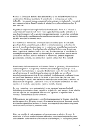 Cuando se habla de un trastorno de la personalidad, se está haciendo referencia a que
ese repertorio básico de la conducta de un individuo se corresponde con pautas
inflexibles y no adaptativas que conducen a limitaciones graves (individuales y sociales)
con malestar subjetivo. Las dificultades de adaptación social son el síntoma claro de
este trastorno.

El grado de adaptación/desadaptación social exteriorizado a través de la conducta o
comportamiento interpersonal, puede variar según el entorno social o ambiental en el
que el sujeto se desenvuelva. Así, personas que se comportan con absoluta normalidad
en el trabajo pueden manifestar conductas abiertamente antisociales en sus momentos
de ocio, o en sus relaciones de pareja.

Los trastornos de personalidad no son considerados desde el punto de vista de la
psicología clínica una enfermedad, es decir, no entrarían dentro de la clasificación
propia de las enfermedades mentales, por el contacto con la realidad que mantiene la
persona. Son duraderos y describen la conducta habitual de la persona. Se trata, por
tanto, de pautas de conducta crónicas, nocivas y desadaptadas, que se manifiestan de
forma rígida e impiden el aprendizaje de estrategias de afrontamiento nuevas ante las
dificultades cotidianas. Pero los trastornos de personalidad aparecen en personas
psíquicamente normales, que razonan bien y con un sentido claro de la realidad.



Estudios muy recientes muestran las diferentes formas en que niños y niñas manifiestan
conductas agresivas en etapas muy tempranas de desarrollo psicosocial, que van a
influenciar más tardíamente su capacidad de adaptación social. En concreto el estudio
de referencia pone de manifiesto que las niñas son más dadas que los niños a
exteriorizar conductas agresivas de tipo relacional, siendo éstos más proclives a formas
de agresión de tipo abierto o directo. Se define la agresión de tipo relacional como
aquella dirigida a dañar a otros a través de la manipulación intencionada, o dañando las
relaciones con sus iguales. La exclusión social y el aislamiento constituirían por tanto
ejemplos de conductas agresivas más efectivas hacia las mujeres.

La gran variedad de creencias desadaptativas que operan en la personalidad del
individuo generando distorsiones congnitivas perjudiciales para la mujer, tienen relación
con dos aspectos: por una parte los roles sexuales y por otro la legitimación de la
violencia como forma de resolver conflictos.

Si bien es cierto que tanto mujeres como hombres exteriorizan la violencia a través de
conductas agresivas diferentes, con prevalencia entre las mujeres de formas de agresión
relacional en oposición a la violencia directa, no es menos cierto que tanto unas como
otras son conductas nocivas para la sociedad.



Entre las variables de carácter psicosocial que se consideran a la hora de poner de
manifiesto la influencia del contexto en la identidad, tanto masculina como femenina,
destacan todas las variables relacionadas con los estereotipos y la ideología de género.


                                                                                           5
 