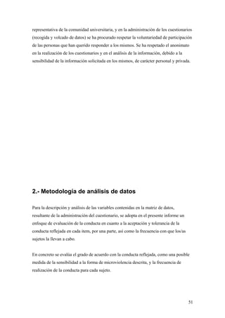 representativa de la comunidad universitaria, y en la administración de los cuestionarios
(recogida y volcado de datos) se ha procurado respetar la voluntariedad de participación
de las personas que han querido responder a los mismos. Se ha respetado el anonimato
en la realización de los cuestionarios y en el análisis de la información, debido a la
sensibilidad de la información solicitada en los mismos, de carácter personal y privada.




2.- Metodología de análisis de datos

Para la descripción y análisis de las variables contenidas en la matriz de datos,
resultante de la administración del cuestionario, se adopta en el presente informe un
enfoque de evaluación de la conducta en cuanto a la aceptación y tolerancia de la
conducta reflejada en cada item, por una parte, así como la frecuencia con que los/as
sujetos la llevan a cabo.


En concreto se evalúa el grado de acuerdo con la conducta reflejada, como una posible
medida de la sensibilidad a la forma de microviolencia descrita, y la frecuencia de
realización de la conducta para cada sujeto.




                                                                                         51
 