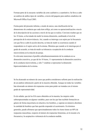 Forman parte de la encuesta variables de corte cualitativo y cuantitativo. Se lleva a cabo
un análisis de ambos tipos de variables, a través del paquete para análisis estadístico de
Microsoft Office Excel 2003.


Forma parte del presente informe, a modo de anexo, una clasificación de las
dimensiones de conducta que cada item refleja, así como su operacionalización a través
de la descripción de las acciones a través de las que se realiza. Conviene resaltar que en
los 18 items, se ha tratado de medir la misma dimensión, cambiando el nivel de
percepción de la microviolencia. Así, cuando se interroga a un sujeto por la frecuencia
con que lleva a cabo la acción descrita, se trata de medir su ocurrencia cuando el
respondente es el sujeto activo de la misma. Mientras que cuando se le interroga por el
grado de acuerdo, se trata de medir su tolerancia o aceptación de la conducta
microviolenta en la relación de pareja.
Es relevante mencionar el posible sobredimensionamiento de la conducta en su
dimensión coercitiva, ya que de los 18 items, 11 representarían la dimensión coercitiva
de la conducta microviolenta, y sólo 7 vendrían a representar la dimensión
hipercontroladora de la misma.




Se ha alcanzado un número de casos que podría considerarse sufiente para la realización
de un análisis inferencial a partir de la muestra obtenida. Aunque no todas las variables
han alcanzado un número de respuestas como para poder ser tratadas con el mismo
grado de representatividad.


Es de señalar, que de los 816 casos obtenidos en la muestra, las mujeres están
sobrerepresentadas en algunas variables, pues son las que han recibido formación en
género de forma mayoritaria en relación a los hombres, y superan en números absolutos
la cantidad de hombres que han querido responder al cuestionario. En términos
generales, puede afirmarse que aproximadamente todos los ítems tienen un 60% de
respuestas masculinas, respecto al número de respuestas femeninas, en lo tocante a la
frecuencia y la aceptación o tolerancia de la conducta medida.




                                                                                        52
 