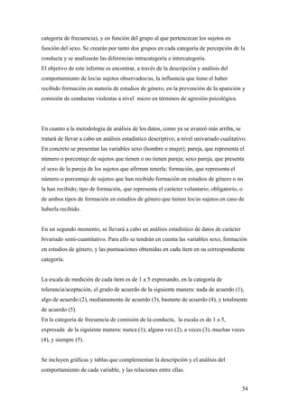 categoría de frecuencia), y en función del grupo al que pertenezcan los sujetos en
función del sexo. Se crearán por tanto dos grupos en cada categoría de percepción de la
conducta y se analizarán las diferencias intracategoría e intercategoría.
El objetivo de este informe es encontrar, a través de la descripción y análisis del
comportamiento de los/as sujetos observados/as, la influencia que tiene el haber
recibido formación en materia de estudios de género, en la prevención de la aparición y
comisión de conductas violentas a nivel micro en términos de agresión psicológica.




En cuanto a la metodología de análisis de los datos, como ya se avanzó más arriba, se
tratará de llevar a cabo un análisis estadístico descriptivo, a nivel univariado cualitativo.
En concreto se presentan las variables sexo (hombre o mujer); pareja, que representa el
número o porcentaje de sujetos que tienen o no tienen pareja; sexo pareja, que presenta
el sexo de la pareja de los sujetos que afirman tenerla; formación, que representa el
número o porcentaje de sujetos que han recibido formación en estudios de género o no
la han recibido; tipo de formación, que representa el carácter voluntario, obligatorio, o
de ambos tipos de formación en estudios de género que tienen los/as sujetos en caso de
haberla recibido.


En un segundo momento, se llevará a cabo un análisis estadístico de datos de carácter
bivariado semi-cuantitativo. Para ello se tendrán en cuenta las variables sexo, formación
en estudios de género, y las puntuaciones obtenidas en cada ítem en su correspondiente
categoría.


La escala de medición de cada ítem es de 1 a 5 expresando, en la categoría de
tolerancia/aceptación, el grado de acuerdo de la siguiente manera: nada de acuerdo (1),
algo de acuerdo (2), medianamente de acuerdo (3), bastante de acuerdo (4), y totalmente
de acuerdo (5).
En la categoría de frecuencia de comisión de la conducta, la escala es de 1 a 5,
expresada de la siguiente manera: nunca (1), alguna vez (2), a veces (3), muchas veces
(4), y siempre (5).


Se incluyen gráficas y tablas que complementan la descripción y el análisis del
comportamiento de cada variable, y las relaciones entre ellas.


                                                                                          54
 