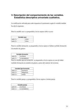 3. Descripción del comportamiento de las variables.
   Estadística descriptiva univariada cualitativa.

La codificación utilizada para cada respuesta al cuestionario según la variable medida
ha sido la siguiente:


Para la variable sexo: se preguntaba a los/as sujetos sobre su sexo


          Variable sexo
valor 1 =             chico
valor 2 =             chica


Para la variable formación: se preguntaba a los/as sujetos si habían recibido formación
en estudios de género.


         Variable formación
valor 0 =      no (falso)
valor 1 =      si (verdadero)
Para la variable tipo de formación: se preguntaba a los/as sujetos en caso de haber
recibido formación en estudios de género, acerca del carácter de la misma


      Variable tipo formación
Valor 1 =        voluntaria
Valor 2 =        obligatoria
Valor 3 =        ambas


Para la variable pareja: se preguntaba a los/as sujetos si tenían pareja


          Variable pareja
valor 0 =     no (falso)
valor 1 =     sí (verdadero)




                                                                                         55
 