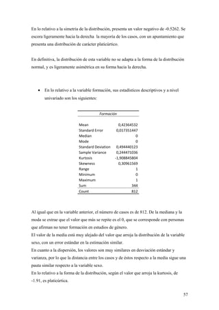En lo relativo a la simetría de la distribución, presenta un valor negativo de -0.5262. Se
escora ligeramente hacia la derecha la mayoría de los casos, con un apuntamiento que
presenta una distribución de carácter platicúrtico.


En definitiva, la distribución de esta variable no se adapta a la forma de la distribución
normal, y es ligeramente asimétrica en su forma hacia la derecha.




    •   En lo relativo a la variable formación, sus estadísticos descriptivos y a nivel
        univariado son los siguientes:


                                         Formación

                            Mean                   0,42364532
                            Standard Error        0,017351447
                            Median                          0
                            Mode                            0
                            Standard Deviation    0,494440123
                            Sample Variance       0,244471036
                            Kurtosis             -1,908845804
                            Skewness               0,30961569
                            Range                           1
                            Minimum                         0
                            Maximum                         1
                            Sum                           344
                            Count                         812




Al igual que en la variable anterior, el número de casos es de 812. De la mediana y la
moda se extrae que el valor que más se repite es el 0, que se corresponde con personas
que afirman no tener formación en estudios de género.
El valor de la media está muy alejado del valor que arroja la distribución de la variable
sexo, con un error estándar en la estimación similar.
En cuanto a la dispersión, los valores son muy similares en desviación estándar y
varianza, por lo que la distancia entre los casos y de éstos respecto a la media sigue una
pauta similar respecto a la variable sexo.
En lo relativo a la forma de la distribución, según el valor que arroja la kurtosis, de
-1.91, es platicúrtica.


                                                                                          57
 