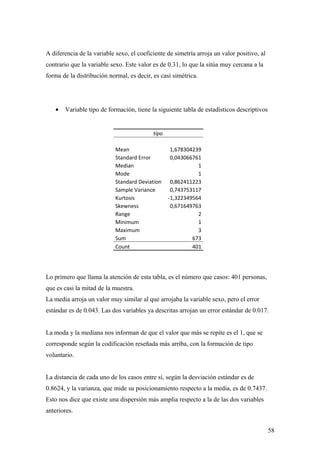 A diferencia de la variable sexo, el coeficiente de simetría arroja un valor positivo, al
contrario que la variable sexo. Este valor es de 0.31, lo que la sitúa muy cercana a la
forma de la distribución normal, es decir, es casi simétrica.




   •   Variable tipo de formación, tiene la siguiente tabla de estadísticos descriptivos


                                           tipo

                            Mean                   1,678304239
                            Standard Error         0,043066761
                            Median                           1
                            Mode                             1
                            Standard Deviation     0,862411223
                            Sample Variance        0,743753117
                            Kurtosis              -1,322349564
                            Skewness               0,671649763
                            Range                            2
                            Minimum                          1
                            Maximum                          3
                            Sum                            673
                            Count                          401




Lo primero que llama la atención de esta tabla, es el número que casos: 401 personas,
que es casi la mitad de la muestra.
La media arroja un valor muy similar al que arrojaba la variable sexo, pero el error
estándar es de 0.043. Las dos variables ya descritas arrojan un error estándar de 0.017.


La moda y la mediana nos informan de que el valor que más se repite es el 1, que se
corresponde según la codificación reseñada más arriba, con la formación de tipo
voluntario.


La distancia de cada uno de los casos entre sí, según la desviación estándar es de
0.8624, y la varianza, que mide su posicionamiento respecto a la media, es de 0.7437.
Esto nos dice que existe una dispersión más amplia respecto a la de las dos variables
anteriores.


                                                                                            58
 