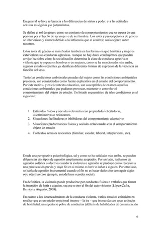 En general se hace referencia a las diferencias de status y poder, y a las actitudes
sexistas misóginas y/o paternalistas.

Se define el rol de género como un conjunto de comportamientos que se espera de una
persona por el hecho de ser mujer o de ser hombre. Los roles y prescripciones de género
se interiorizan y asumen debido a la influencia que el contexto social ejerce sobre
nosotros.

Estos roles de género se manifiestan también en las formas en que hombres y mujeres
exteriorizan sus conductas agresivas. Aunque no hay datos concluyentes que puedan
arrojar luz sobre cómo la socialización determina la clase de conducta agresiva o
violenta que se espera en hombres y en mujeres, como se ha mencionado más arriba,
algunos estudios recientes ya idenfican diferentes formas de expresión de la violencia en
función del sexo.

Tanto las condiciones ambientales pasadas del sujeto como las condiciones ambientales
presentes, son consideradas como fuente explicativa en el estudio del comportamiento.
Por este motivo, y en el contexto educativo, son susceptibles de examen aquellas
condiciones ambientales que pudieran provocar, mantener o controlar el
comportamiento del objeto de estudio. Un listado esquemático de tales condiciones es el
siguiente:



   1. Estímulos físicos y sociales relevantes con propiedades elicitadoras,
      discriminativas o reforzantes.
   2. Situaciones facilitadoras o inhibidoras del comportamiento adaptativo
   3. Situaciones problemáticas físicas y sociales relacionadas con el comportamiento
      objeto de estudio
   4. Contextos actuales relevantes (familiar, escolar, laboral, interpersonal, etc).




Desde una perspectiva psicobiológica, tal y como se ha señalado más arriba, se pueden
diferenciar dos tipos de agresión ampliamente aceptados. Por un lado, hablamos de
agresión colérica o afectiva cuando la violencia o agresión se produce como reacción a
una provocación previa y cuyo fin en sí mismo es herir o dañar a alguien. Por otro lado,
se habla de agresión instrumental cuando el fin no es hacer daño sino conseguir algún
otro objetivo (por ejemplo, autodefensa o poder social).

En definitiva, la violencia puede producirse por conductas físicas o verbales que tienen
la intención de herir a alguien, sea ese u otro el fin del acto violento (López-Zafra,
Berrios y Augusto, 2008).

En cuanto a los desencadenantes de la conducta violenta, varios estudios coinciden en
resaltar que es un estado emocional intenso – la ira – que interactúa con unas actitudes
de hostilidad, un repertorio pobre de conductas (déficits de habilidades de comunicación


                                                                                           6
 