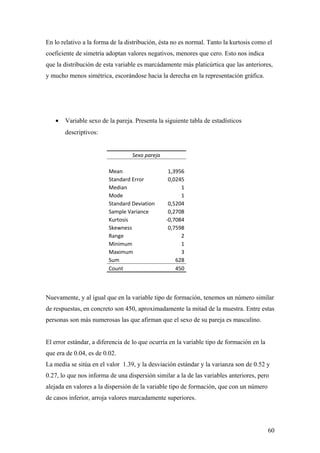En lo relativo a la forma de la distribución, ésta no es normal. Tanto la kurtosis como el
coeficiente de simetría adoptan valores negativos, menores que cero. Esto nos indica
que la distribución de esta variable es marcádamente más platicúrtica que las anteriores,
y mucho menos simétrica, escorándose hacia la derecha en la representación gráfica.




   •   Variable sexo de la pareja. Presenta la siguiente tabla de estadísticos
       descriptivos:


                                  Sexo pareja

                         Mean                    1,3956
                         Standard Error          0,0245
                         Median                       1
                         Mode                         1
                         Standard Deviation      0,5204
                         Sample Variance         0,2708
                         Kurtosis               -0,7084
                         Skewness                0,7598
                         Range                        2
                         Minimum                      1
                         Maximum                      3
                         Sum                        628
                         Count                      450



Nuevamente, y al igual que en la variable tipo de formación, tenemos un número similar
de respuestas, en concreto son 450, aproximadamente la mitad de la muestra. Entre estas
personas son más numerosas las que afirman que el sexo de su pareja es masculino.


El error estándar, a diferencia de lo que ocurría en la variable tipo de formación en la
que era de 0.04, es de 0.02.
La media se sitúa en el valor 1.39, y la desviación estándar y la varianza son de 0.52 y
0.27, lo que nos informa de una dispersión similar a la de las variables anteriores, pero
alejada en valores a la dispersión de la variable tipo de formación, que con un número
de casos inferior, arroja valores marcadamente superiores.




                                                                                           60
 