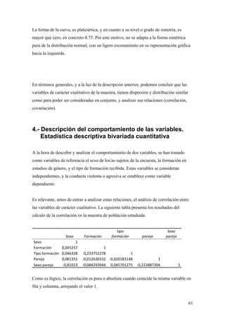 La forma de la curva, es platicúrtica, y en cuanto a su nivel o grado de simetría, es
mayor que cero, en concreto 0.75. Por este motivo, no se adapta a la forma simétrica
pura de la distribución normal, con un ligero escoramiento en su representación gráfica
hacia la izquierda.




En términos generales, y a la luz de la descripción anterior, podemos concluir que las
variables de carácter cualitativo de la muestra, tienen dispersión y distribución similar
como para poder ser consideradas en conjunto, y analizar sus relaciones (correlación,
covariación).



4.- Descripción del comportamiento de las variables.
    Estadística descriptiva bivariada cuantitativa

A la hora de describir y analizar el comportamiento de dos variables, se han tomado
como variables de referencia el sexo de los/as sujetos de la encuesta, la formación en
estudios de género, y el tipo de formación recibida. Estas variables se consideran
independientes, y la conducta violenta o agresiva se establece como variable
dependiente.


Es relevante, antes de entrar a analizar estas relaciones, el análisis de correlación entre
las variables de carácter cualitativo. La siguiente tabla presenta los resultados del
cálculo de la correlación en la muestra de población estudiada:


                                                 tipo                         Sexo
                      Sexo    Formación       formación        pareja        pareja
Sexo                    1
Formación        0,045257               1
Tipo formación   0,046328     0,233752278            1
Pareja           0,081351    -0,012630332 -0,020183148                 1
Sexo pareja      -0,81013    -0,084293944 0,045701275       -0,222887304              1


Como es lógico, la correlación es pura o absoluta cuando coincide la misma variable en
fila y columna, arrojando el valor 1.


                                                                                            61
 